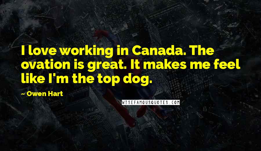 Owen Hart Quotes: I love working in Canada. The ovation is great. It makes me feel like I'm the top dog.