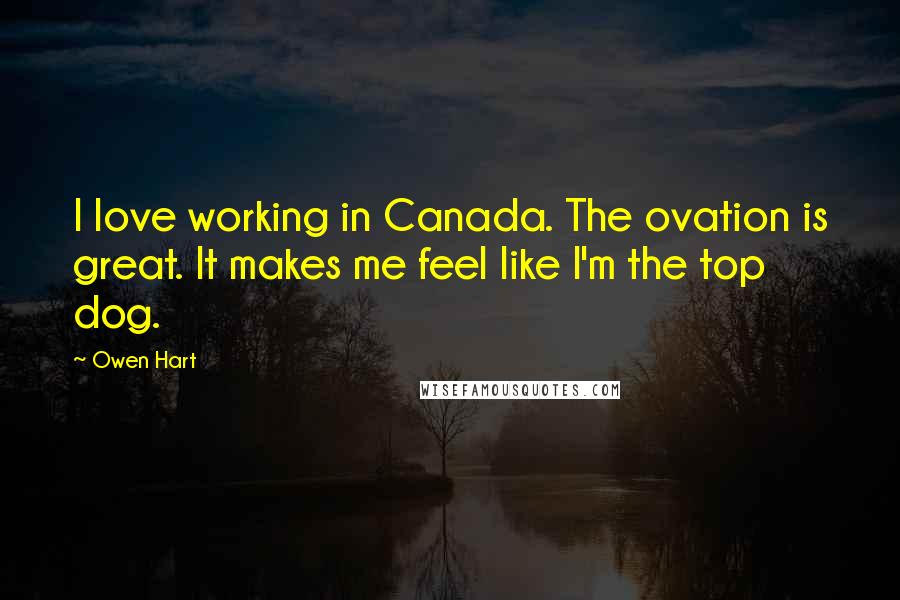 Owen Hart Quotes: I love working in Canada. The ovation is great. It makes me feel like I'm the top dog.