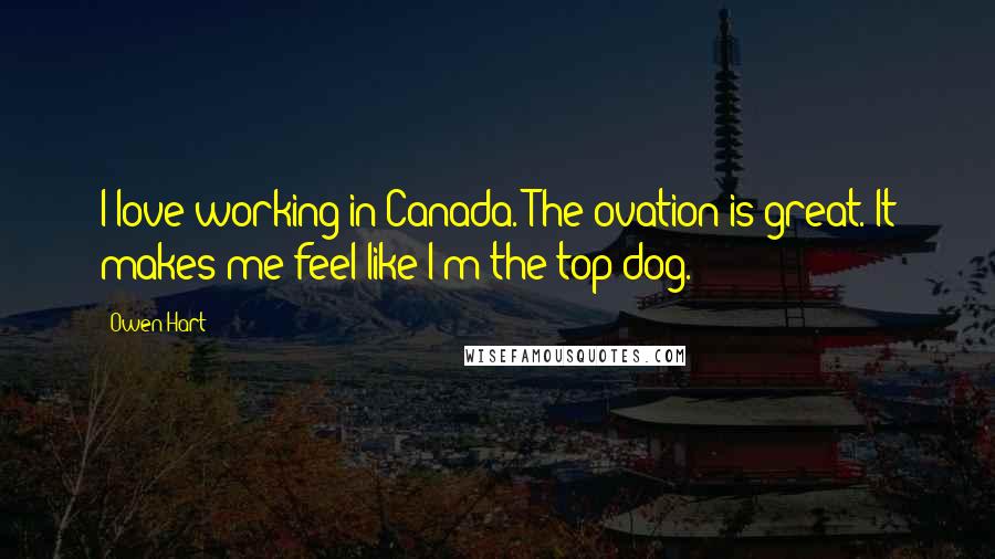 Owen Hart Quotes: I love working in Canada. The ovation is great. It makes me feel like I'm the top dog.