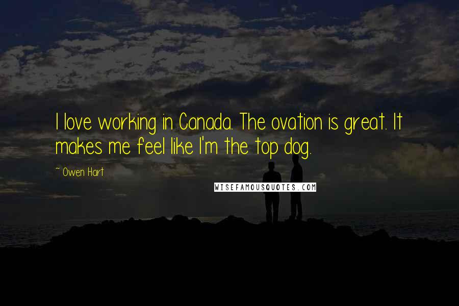 Owen Hart Quotes: I love working in Canada. The ovation is great. It makes me feel like I'm the top dog.