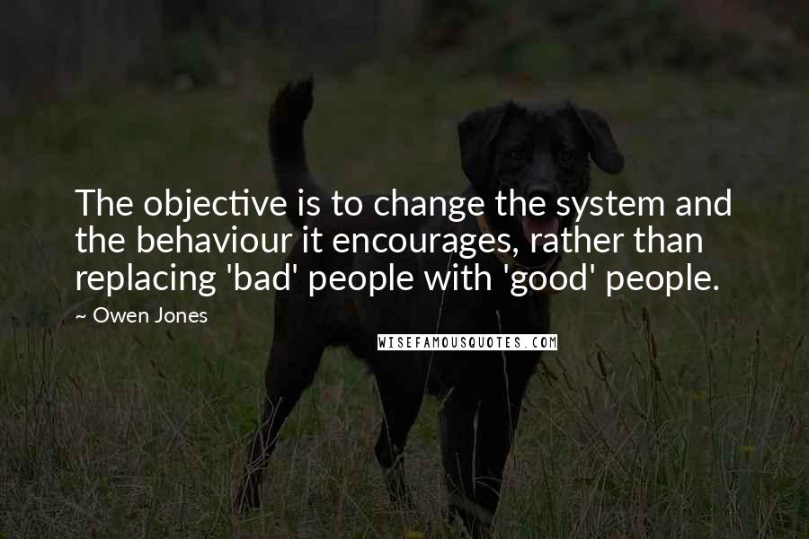 Owen Jones Quotes: The objective is to change the system and the behaviour it encourages, rather than replacing 'bad' people with 'good' people.