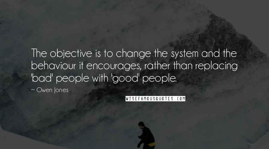 Owen Jones Quotes: The objective is to change the system and the behaviour it encourages, rather than replacing 'bad' people with 'good' people.