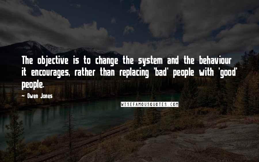 Owen Jones Quotes: The objective is to change the system and the behaviour it encourages, rather than replacing 'bad' people with 'good' people.