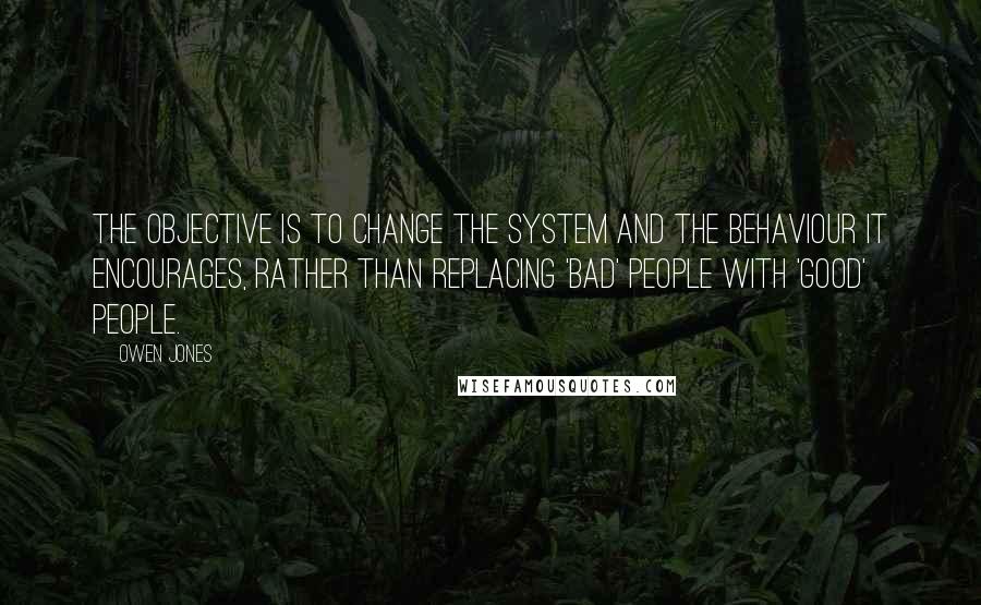 Owen Jones Quotes: The objective is to change the system and the behaviour it encourages, rather than replacing 'bad' people with 'good' people.