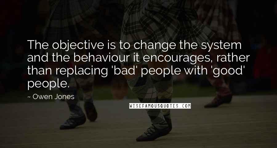 Owen Jones Quotes: The objective is to change the system and the behaviour it encourages, rather than replacing 'bad' people with 'good' people.