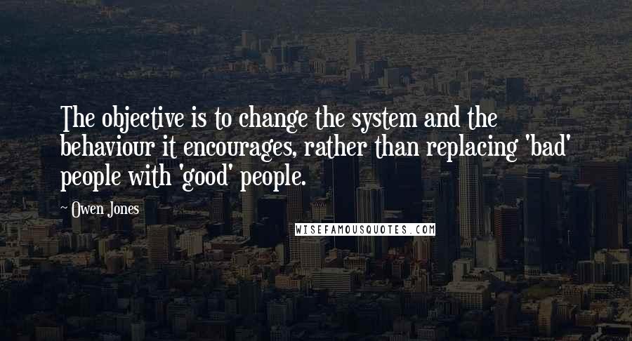 Owen Jones Quotes: The objective is to change the system and the behaviour it encourages, rather than replacing 'bad' people with 'good' people.