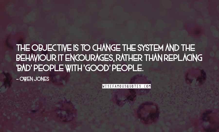 Owen Jones Quotes: The objective is to change the system and the behaviour it encourages, rather than replacing 'bad' people with 'good' people.
