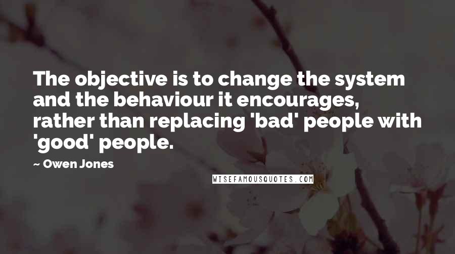 Owen Jones Quotes: The objective is to change the system and the behaviour it encourages, rather than replacing 'bad' people with 'good' people.