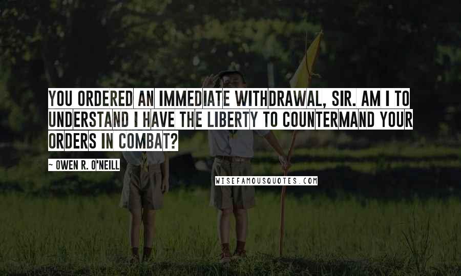 Owen R. O'Neill Quotes: You ordered an immediate withdrawal, sir. Am I to understand I have the liberty to countermand your orders in combat?