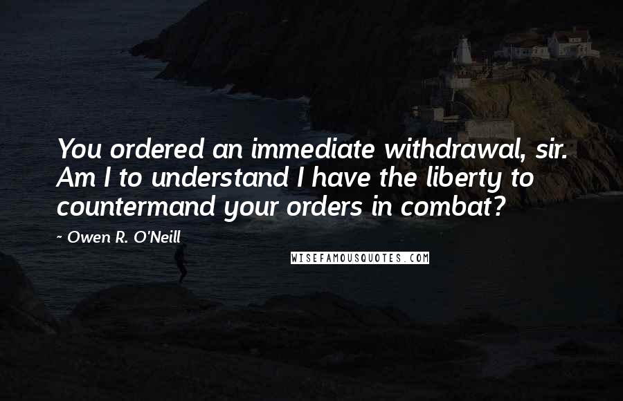 Owen R. O'Neill Quotes: You ordered an immediate withdrawal, sir. Am I to understand I have the liberty to countermand your orders in combat?