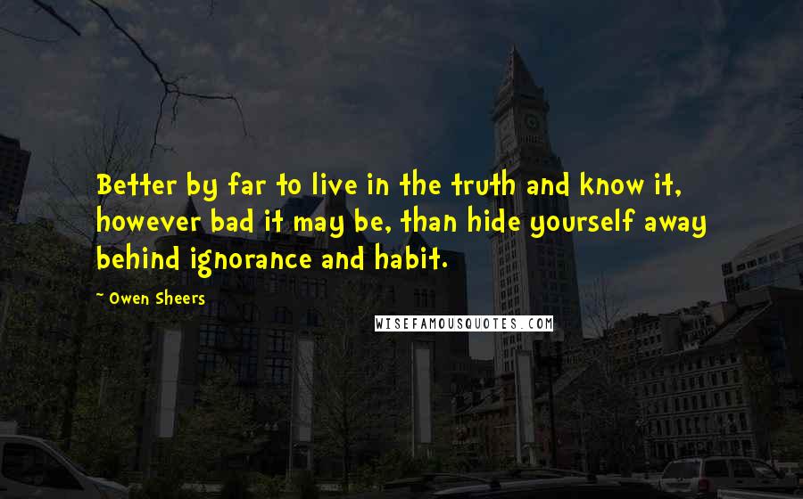 Owen Sheers Quotes: Better by far to live in the truth and know it, however bad it may be, than hide yourself away behind ignorance and habit.