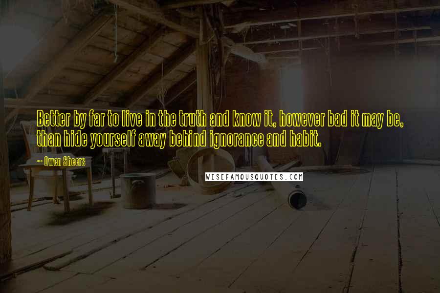 Owen Sheers Quotes: Better by far to live in the truth and know it, however bad it may be, than hide yourself away behind ignorance and habit.