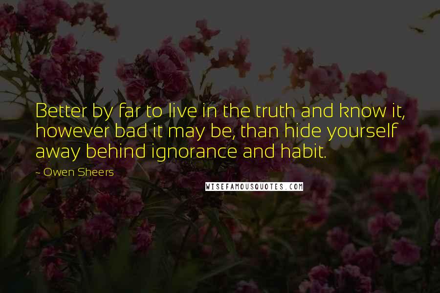 Owen Sheers Quotes: Better by far to live in the truth and know it, however bad it may be, than hide yourself away behind ignorance and habit.