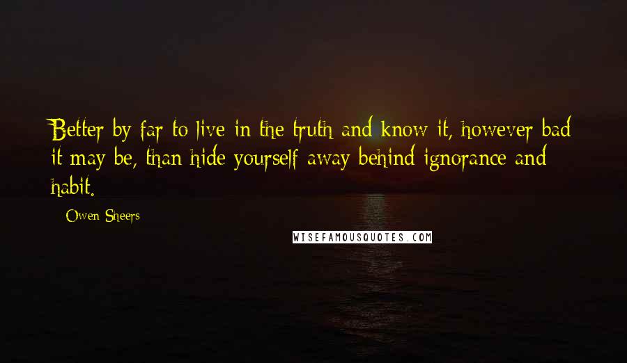 Owen Sheers Quotes: Better by far to live in the truth and know it, however bad it may be, than hide yourself away behind ignorance and habit.