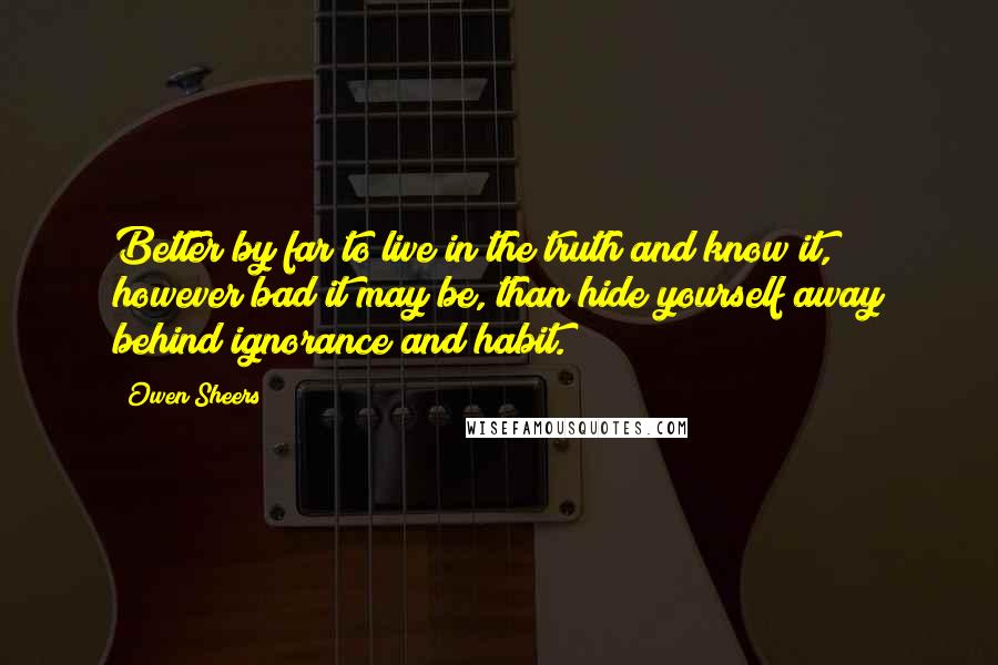 Owen Sheers Quotes: Better by far to live in the truth and know it, however bad it may be, than hide yourself away behind ignorance and habit.