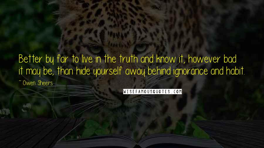 Owen Sheers Quotes: Better by far to live in the truth and know it, however bad it may be, than hide yourself away behind ignorance and habit.