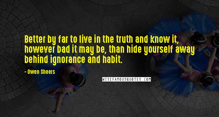 Owen Sheers Quotes: Better by far to live in the truth and know it, however bad it may be, than hide yourself away behind ignorance and habit.