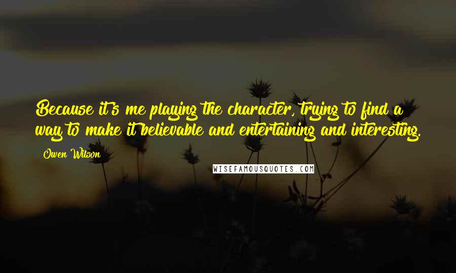 Owen Wilson Quotes: Because it's me playing the character, trying to find a way to make it believable and entertaining and interesting.