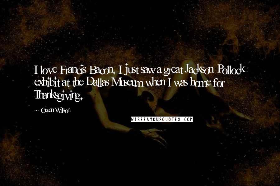 Owen Wilson Quotes: I love Francis Bacon. I just saw a great Jackson Pollock exhibit at the Dallas Museum when I was home for Thanksgiving.