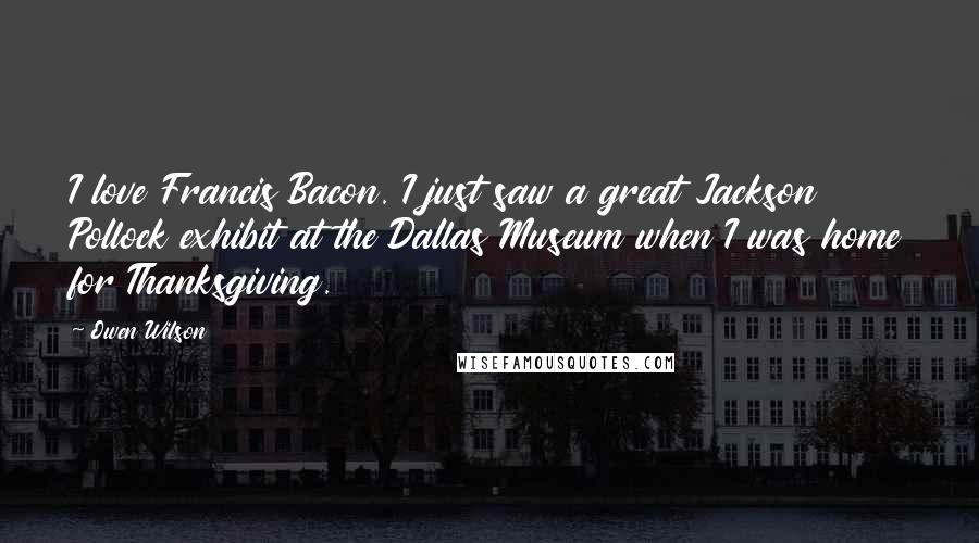 Owen Wilson Quotes: I love Francis Bacon. I just saw a great Jackson Pollock exhibit at the Dallas Museum when I was home for Thanksgiving.