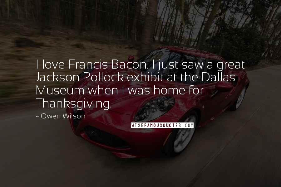 Owen Wilson Quotes: I love Francis Bacon. I just saw a great Jackson Pollock exhibit at the Dallas Museum when I was home for Thanksgiving.