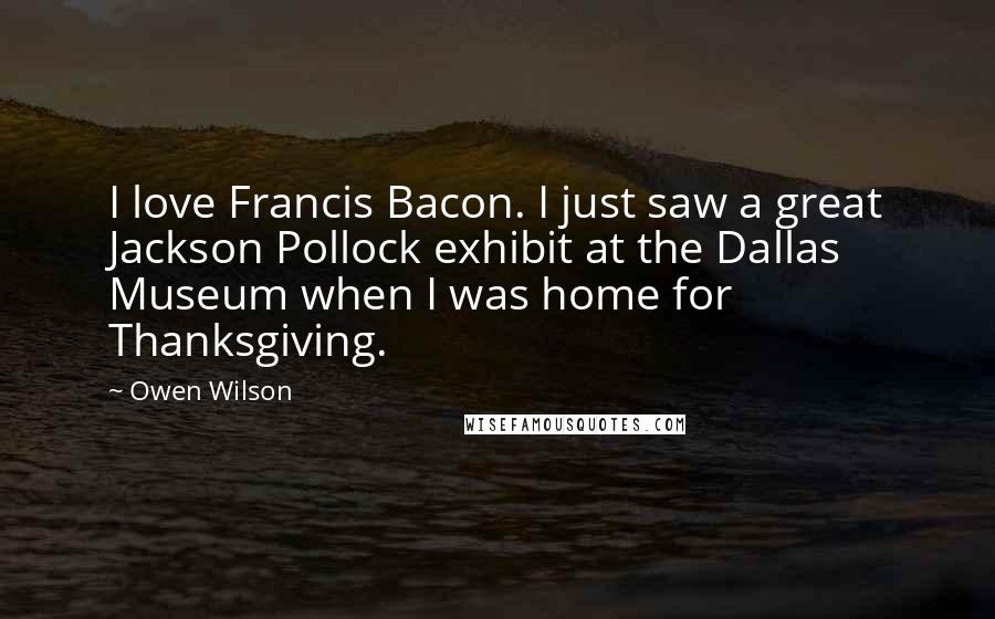 Owen Wilson Quotes: I love Francis Bacon. I just saw a great Jackson Pollock exhibit at the Dallas Museum when I was home for Thanksgiving.