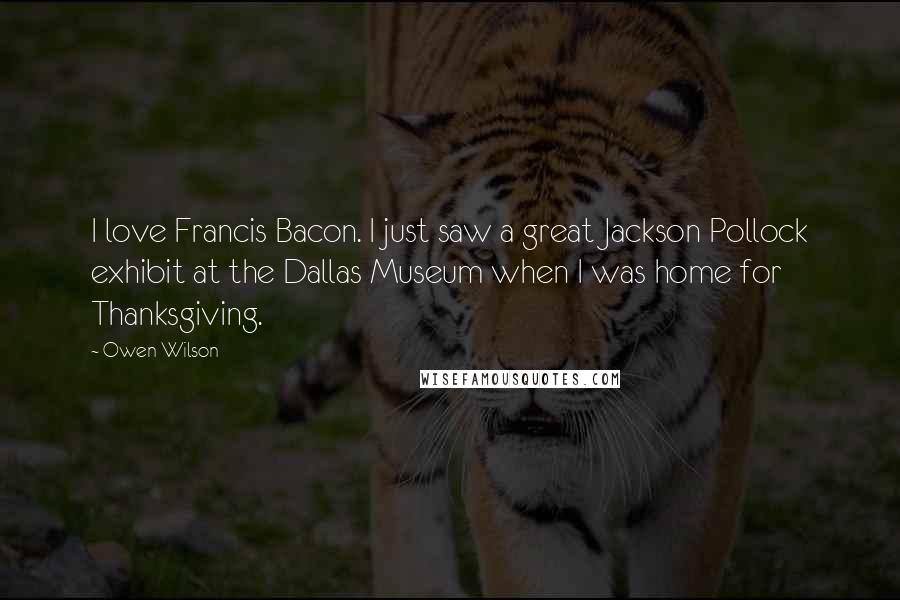 Owen Wilson Quotes: I love Francis Bacon. I just saw a great Jackson Pollock exhibit at the Dallas Museum when I was home for Thanksgiving.