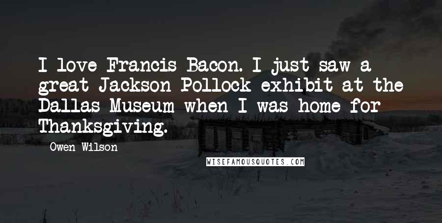 Owen Wilson Quotes: I love Francis Bacon. I just saw a great Jackson Pollock exhibit at the Dallas Museum when I was home for Thanksgiving.