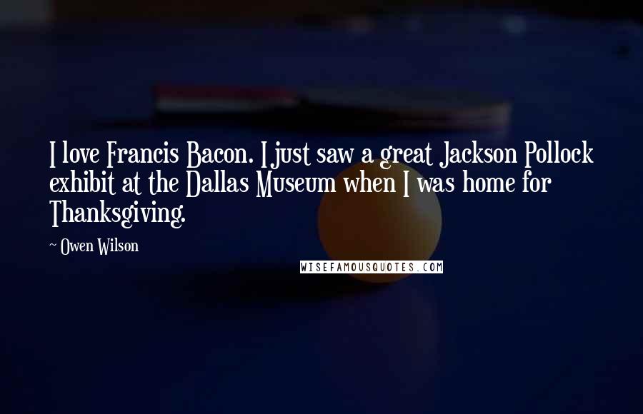 Owen Wilson Quotes: I love Francis Bacon. I just saw a great Jackson Pollock exhibit at the Dallas Museum when I was home for Thanksgiving.