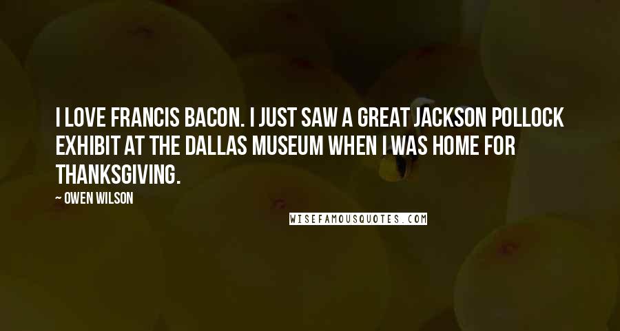 Owen Wilson Quotes: I love Francis Bacon. I just saw a great Jackson Pollock exhibit at the Dallas Museum when I was home for Thanksgiving.