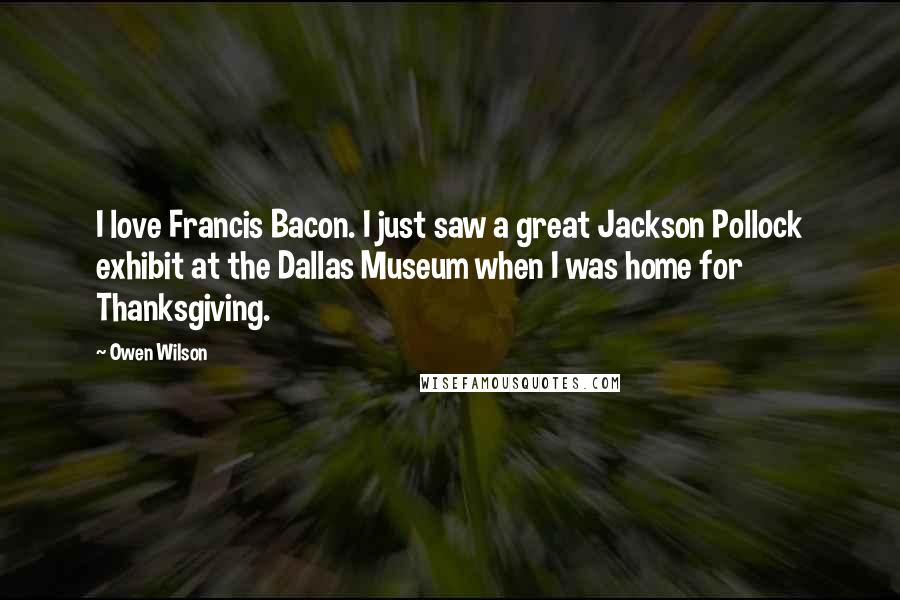 Owen Wilson Quotes: I love Francis Bacon. I just saw a great Jackson Pollock exhibit at the Dallas Museum when I was home for Thanksgiving.
