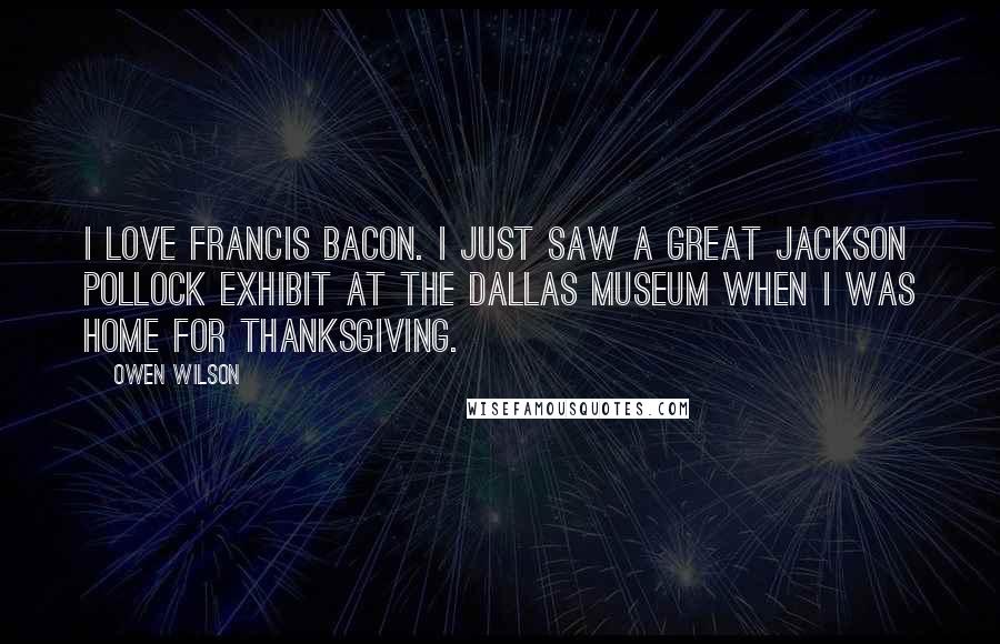 Owen Wilson Quotes: I love Francis Bacon. I just saw a great Jackson Pollock exhibit at the Dallas Museum when I was home for Thanksgiving.