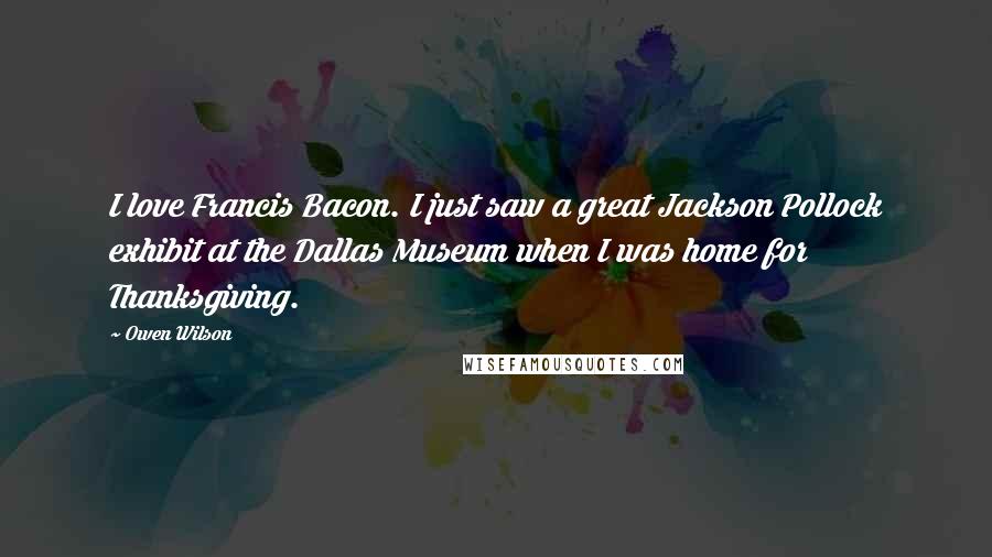 Owen Wilson Quotes: I love Francis Bacon. I just saw a great Jackson Pollock exhibit at the Dallas Museum when I was home for Thanksgiving.