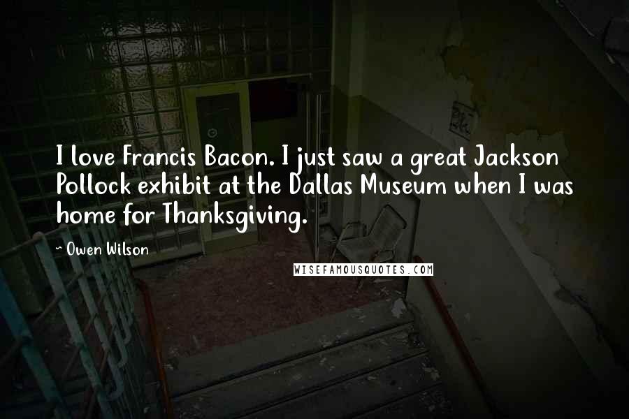 Owen Wilson Quotes: I love Francis Bacon. I just saw a great Jackson Pollock exhibit at the Dallas Museum when I was home for Thanksgiving.