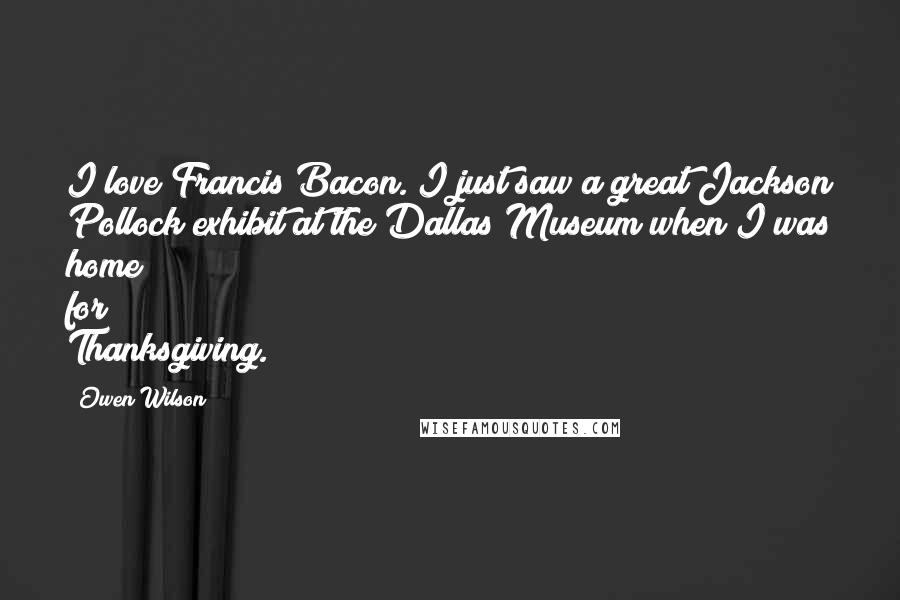 Owen Wilson Quotes: I love Francis Bacon. I just saw a great Jackson Pollock exhibit at the Dallas Museum when I was home for Thanksgiving.