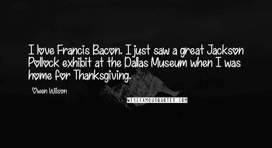 Owen Wilson Quotes: I love Francis Bacon. I just saw a great Jackson Pollock exhibit at the Dallas Museum when I was home for Thanksgiving.