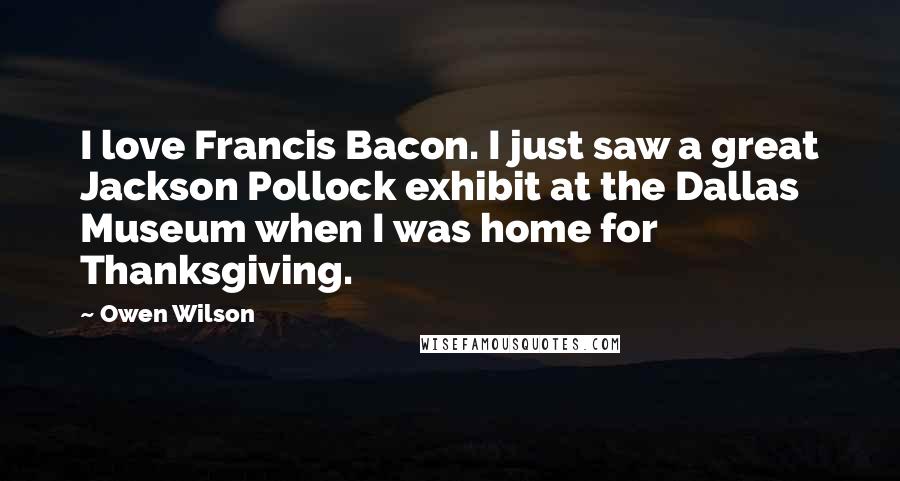 Owen Wilson Quotes: I love Francis Bacon. I just saw a great Jackson Pollock exhibit at the Dallas Museum when I was home for Thanksgiving.