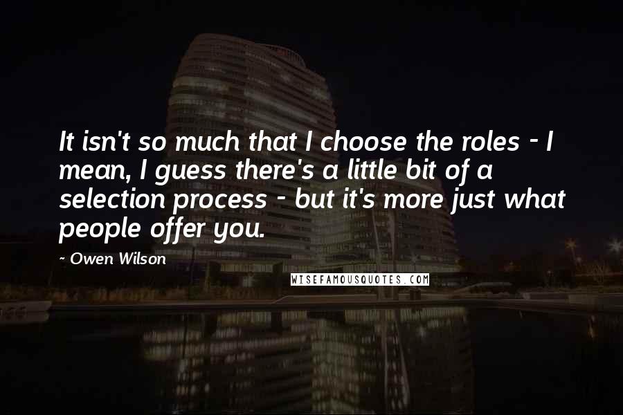 Owen Wilson Quotes: It isn't so much that I choose the roles - I mean, I guess there's a little bit of a selection process - but it's more just what people offer you.