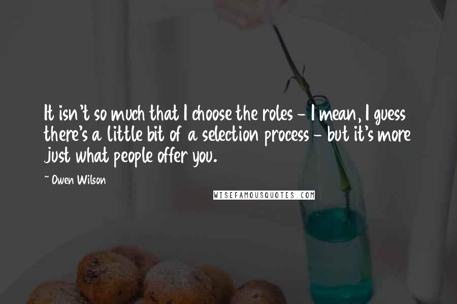 Owen Wilson Quotes: It isn't so much that I choose the roles - I mean, I guess there's a little bit of a selection process - but it's more just what people offer you.