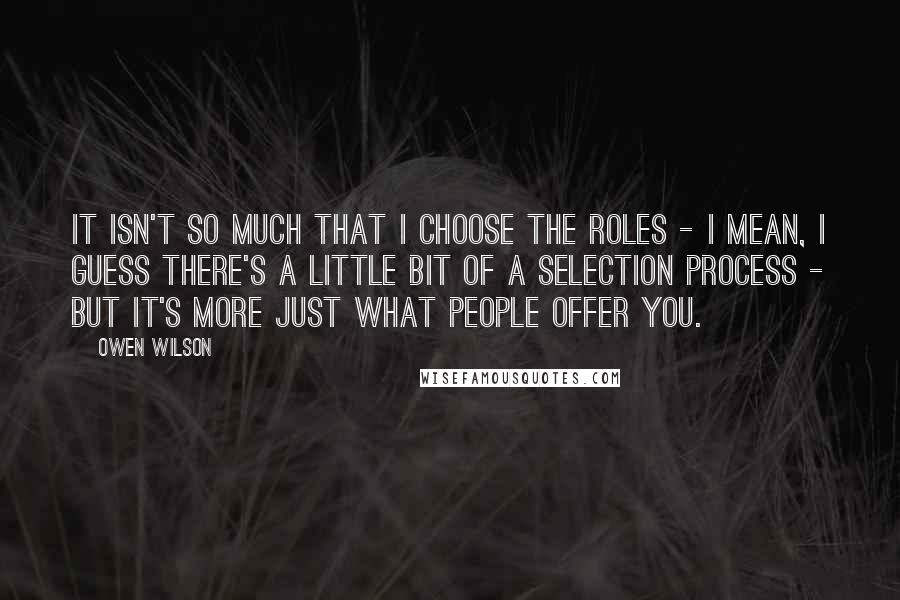 Owen Wilson Quotes: It isn't so much that I choose the roles - I mean, I guess there's a little bit of a selection process - but it's more just what people offer you.