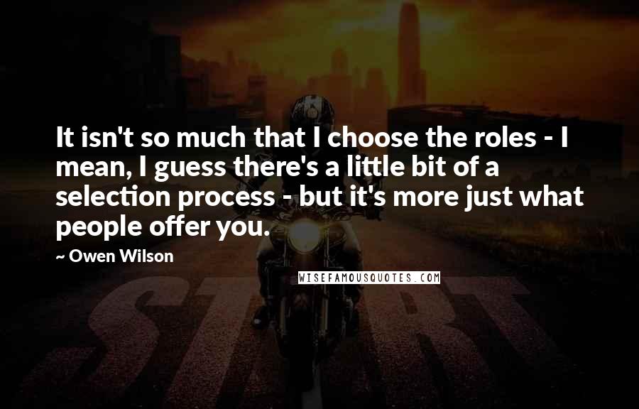 Owen Wilson Quotes: It isn't so much that I choose the roles - I mean, I guess there's a little bit of a selection process - but it's more just what people offer you.