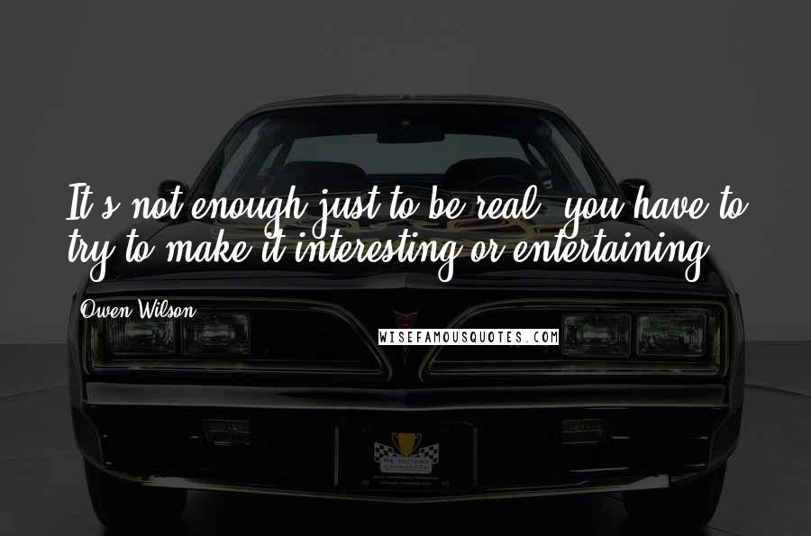 Owen Wilson Quotes: It's not enough just to be real; you have to try to make it interesting or entertaining.