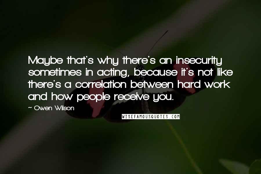 Owen Wilson Quotes: Maybe that's why there's an insecurity sometimes in acting, because it's not like there's a correlation between hard work and how people receive you.