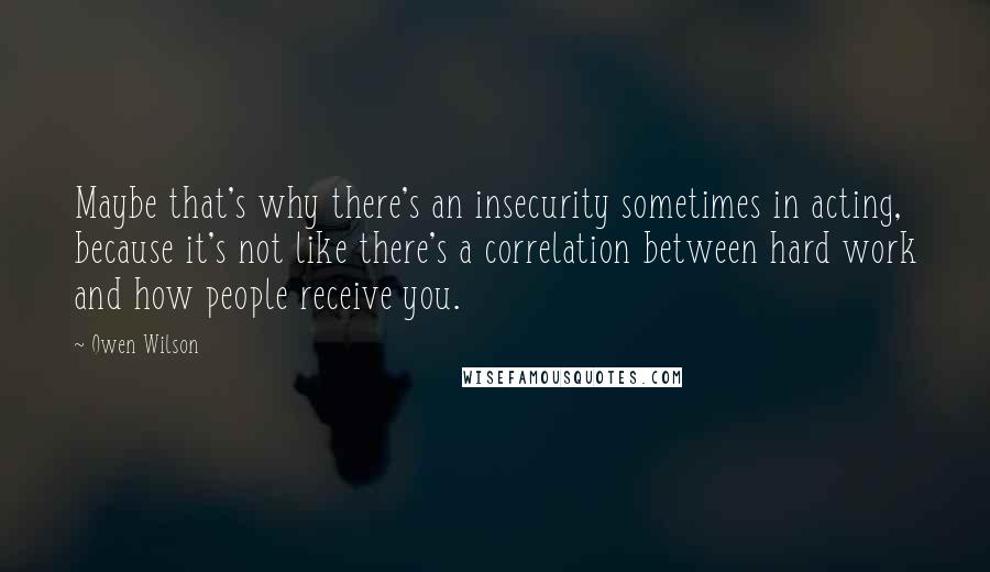 Owen Wilson Quotes: Maybe that's why there's an insecurity sometimes in acting, because it's not like there's a correlation between hard work and how people receive you.