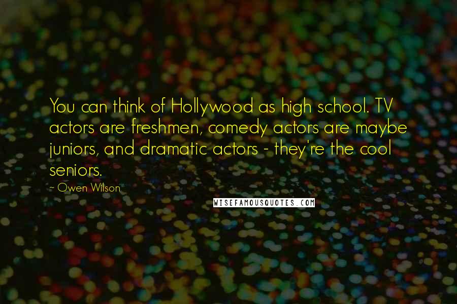 Owen Wilson Quotes: You can think of Hollywood as high school. TV actors are freshmen, comedy actors are maybe juniors, and dramatic actors - they're the cool seniors.