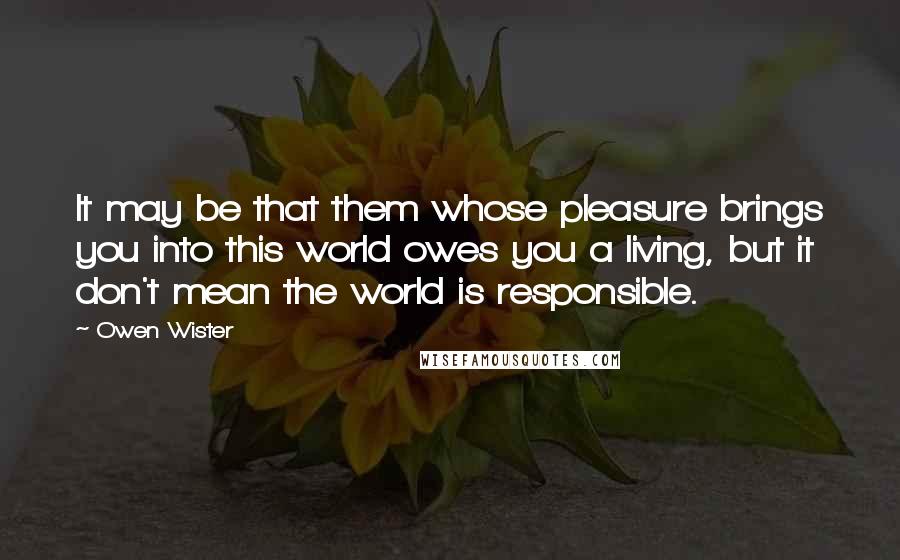 Owen Wister Quotes: It may be that them whose pleasure brings you into this world owes you a living, but it don't mean the world is responsible.