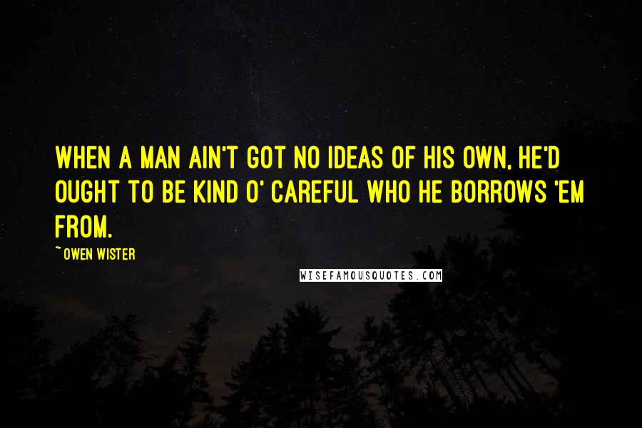 Owen Wister Quotes: When a man ain't got no ideas of his own, he'd ought to be kind o' careful who he borrows 'em from.