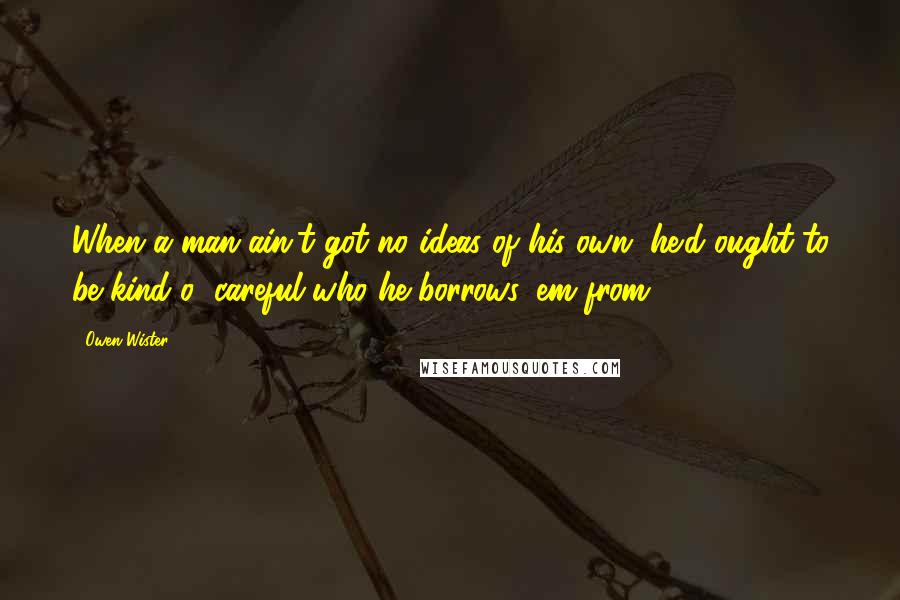 Owen Wister Quotes: When a man ain't got no ideas of his own, he'd ought to be kind o' careful who he borrows 'em from.