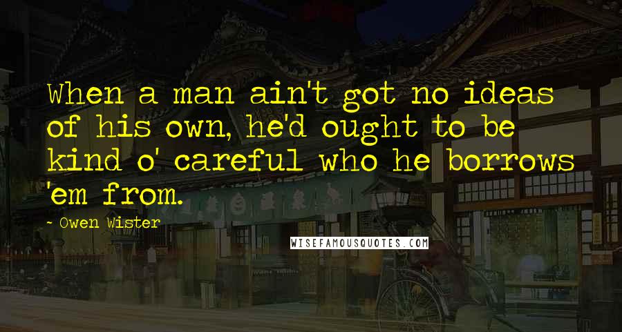 Owen Wister Quotes: When a man ain't got no ideas of his own, he'd ought to be kind o' careful who he borrows 'em from.