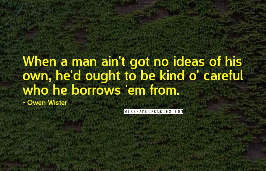 Owen Wister Quotes: When a man ain't got no ideas of his own, he'd ought to be kind o' careful who he borrows 'em from.